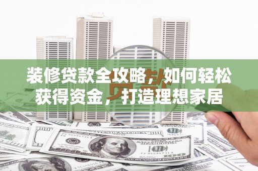 泾县装修贷款全攻略，如何轻松获得资金，打造理想家居