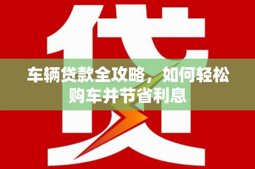 泾县车辆贷款全攻略，如何轻松购车并节省利息