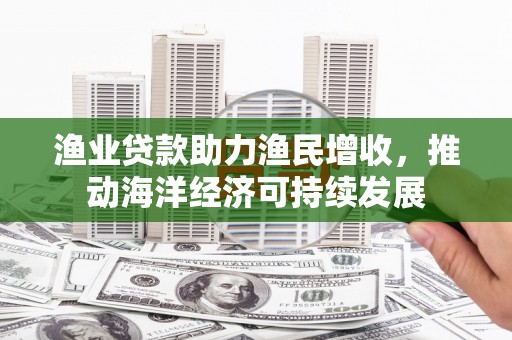 泾县渔业贷款助力渔民增收，推动海洋经济可持续发展