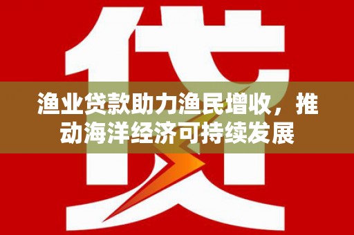 泾县渔业贷款助力渔民增收，推动海洋经济可持续发展