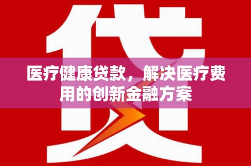 泾县医疗健康贷款，解决医疗费用的创新金融方案