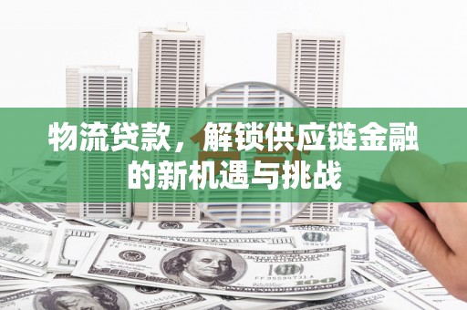 泾县物流贷款，解锁供应链金融的新机遇与挑战